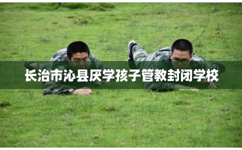 长治市沁县厌学孩子管教封闭学校