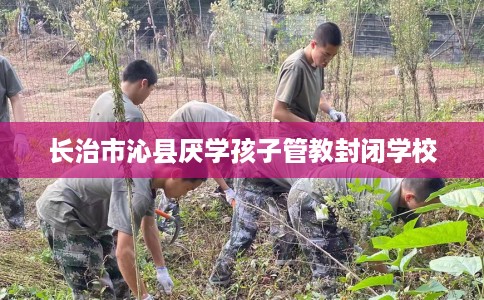 长治市沁县厌学孩子管教封闭学校