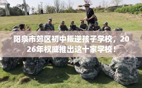 阳泉市郊区初中叛逆孩子学校,2026年权威推出这十家学校! 阳泉市郊区初中叛逆孩子学校,2026年权威推出这十家学校!