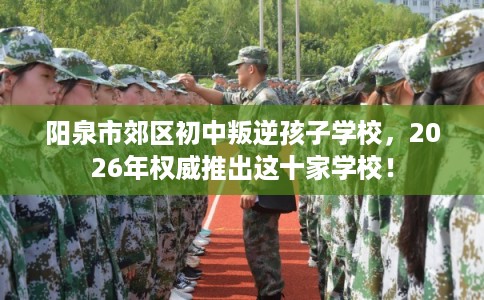 阳泉市郊区初中叛逆孩子学校,2026年权威推出这十家学校! 阳泉市郊区初中叛逆孩子学校,2026年权威推出这十家学校!