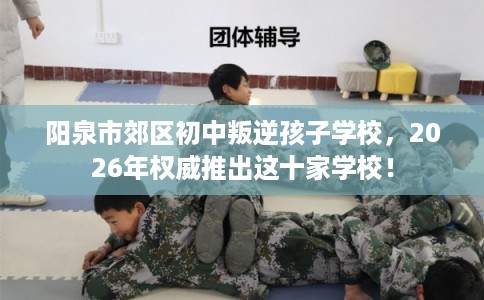 阳泉市郊区初中叛逆孩子学校,2026年权威推出这十家学校! 阳泉市郊区初中叛逆孩子学校,2026年权威推出这十家学校!