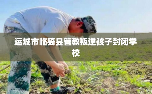 运城市临猗县管教叛逆孩子封闭学校 运城市临猗县管教叛逆孩子封闭学校