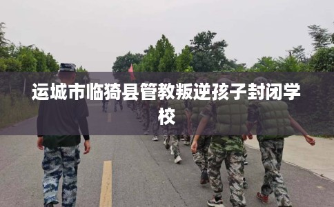 运城市临猗县管教叛逆孩子封闭学校 运城市临猗县管教叛逆孩子封闭学校