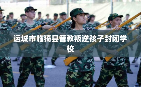 运城市临猗县管教叛逆孩子封闭学校 运城市临猗县管教叛逆孩子封闭学校