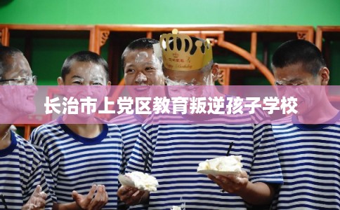长治市上党区教育叛逆孩子学校