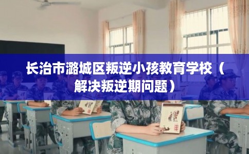 长治市潞城区叛逆小孩教育学校(解决叛逆期问题) 长治市潞城区叛逆小孩教育学校(解决叛逆期问题)