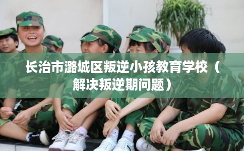 长治市潞城区叛逆小孩教育学校(解决叛逆期问题) 长治市潞城区叛逆小孩教育学校(解决叛逆期问题)