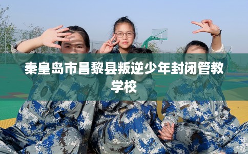 秦皇岛市昌黎县叛逆少年封闭管教学校 秦皇岛市昌黎县叛逆少年封闭管教学校
