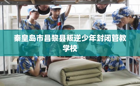 秦皇岛市昌黎县叛逆少年封闭管教学校 秦皇岛市昌黎县叛逆少年封闭管教学校