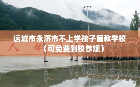 运城市永济市不上学孩子管教学校（可免费到校参观）