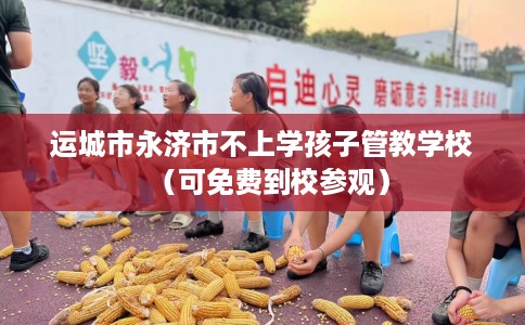 运城市永济市不上学孩子管教学校（可免费到校参观）
