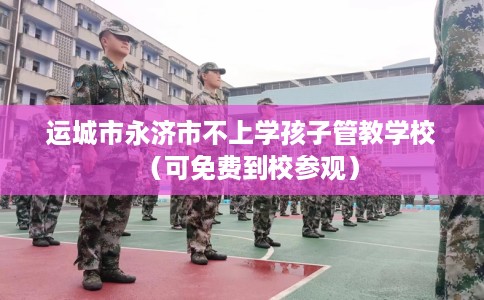 运城市永济市不上学孩子管教学校（可免费到校参观）