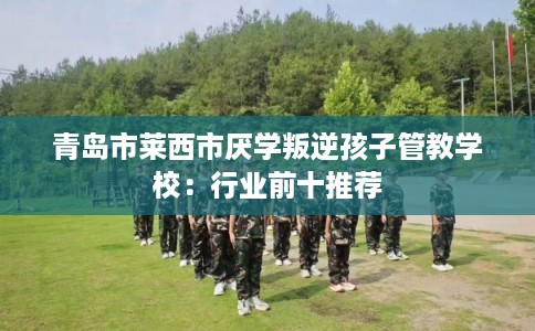 青岛市莱西市厌学叛逆孩子管教学校：行业前十推荐