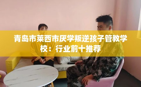 青岛市莱西市厌学叛逆孩子管教学校：行业前十推荐