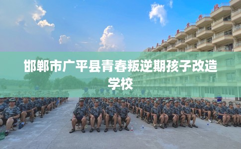 邯郸市广平县青春叛逆期孩子改造学校