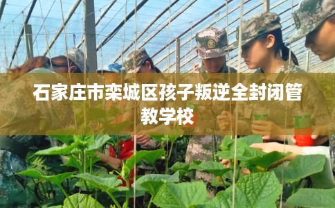 石家庄市栾城区孩子叛逆全封闭管教学校