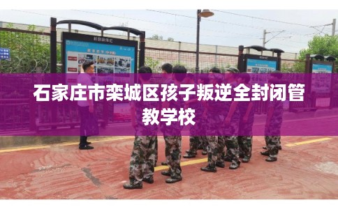 石家庄市栾城区孩子叛逆全封闭管教学校
