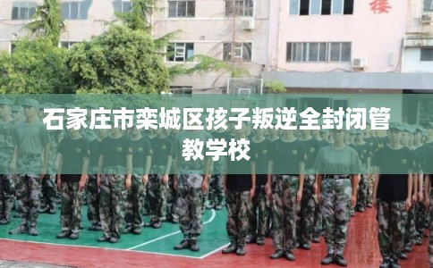 石家庄市栾城区孩子叛逆全封闭管教学校