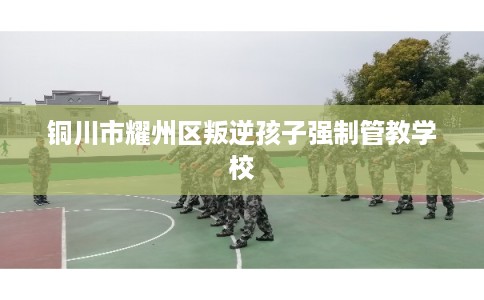 铜川市耀州区叛逆孩子强制管教学校 铜川市耀州区叛逆孩子强制管教学校
