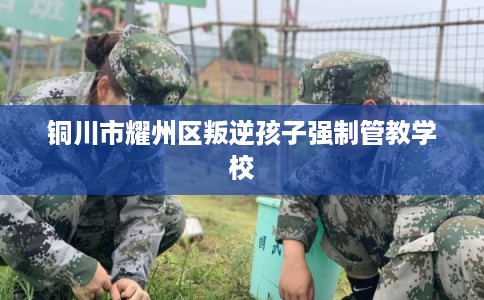 铜川市耀州区叛逆孩子强制管教学校 铜川市耀州区叛逆孩子强制管教学校