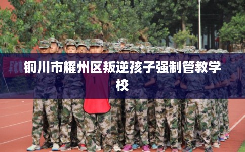 铜川市耀州区叛逆孩子强制管教学校 铜川市耀州区叛逆孩子强制管教学校