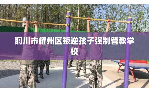 铜川市耀州区叛逆孩子强制管教学校 铜川市耀州区叛逆孩子强制管教学校