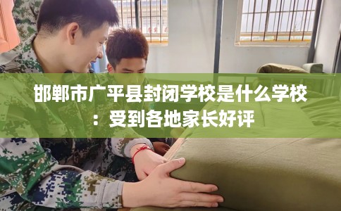 邯郸市广平县封闭学校是什么学校:受到各地家长好评 邯郸市广平县封闭学校是什么学校:受到各地家长好评