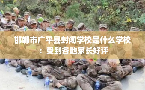 邯郸市广平县封闭学校是什么学校:受到各地家长好评 邯郸市广平县封闭学校是什么学校:受到各地家长好评