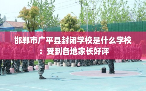 邯郸市广平县封闭学校是什么学校:受到各地家长好评 邯郸市广平县封闭学校是什么学校:受到各地家长好评