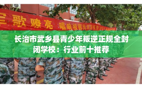 长治市武乡县青少年叛逆正规全封闭学校：行业前十推荐