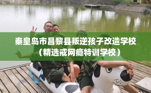 秦皇岛市昌黎县叛逆孩子改造学校(精选戒网瘾特训学校) 秦皇岛市昌黎县叛逆孩子改造学校(精选戒网瘾特训学校)