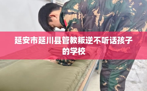 延安市延川县管教叛逆不听话孩子的学校