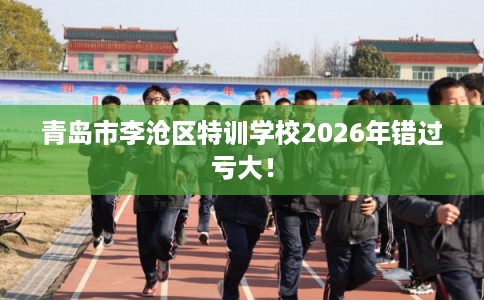 青岛市李沧区特训学校2026年错过亏大! 青岛市李沧区特训学校2026年错过亏大!