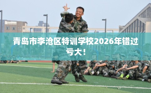 青岛市李沧区特训学校2026年错过亏大！