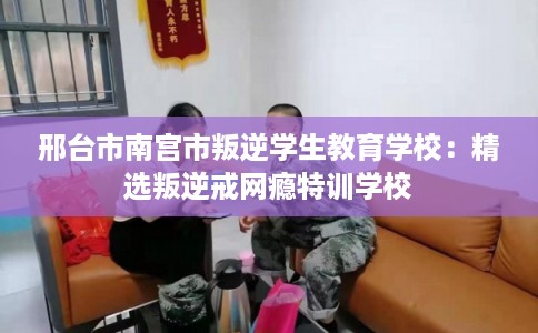 邢台市南宫市叛逆学生教育学校：精选叛逆戒网瘾特训学校