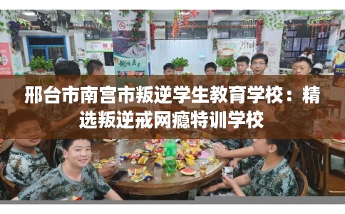 邢台市南宫市叛逆学生教育学校：精选叛逆戒网瘾特训学校