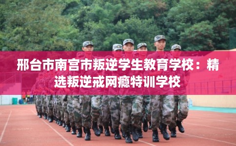 邢台市南宫市叛逆学生教育学校：精选叛逆戒网瘾特训学校
