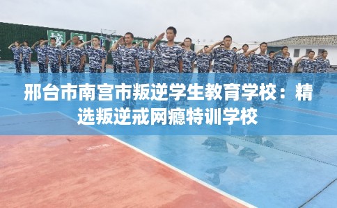 邢台市南宫市叛逆学生教育学校：精选叛逆戒网瘾特训学校
