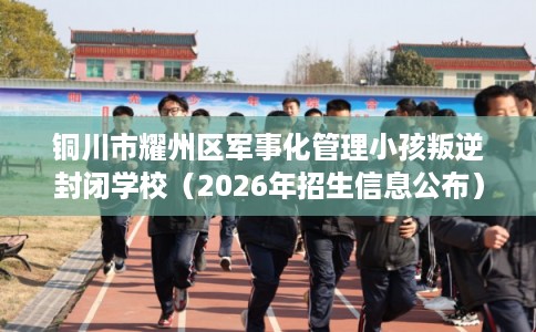 铜川市耀州区军事化管理小孩叛逆封闭学校（2026年招生信息公布）