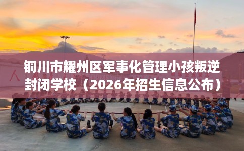 铜川市耀州区军事化管理小孩叛逆封闭学校（2026年招生信息公布）