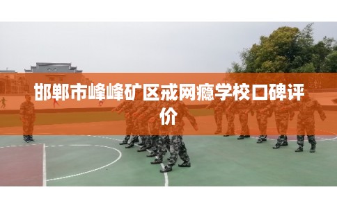 邯郸市峰峰矿区戒网瘾学校口碑评价 邯郸市峰峰矿区戒网瘾学校口碑评价
