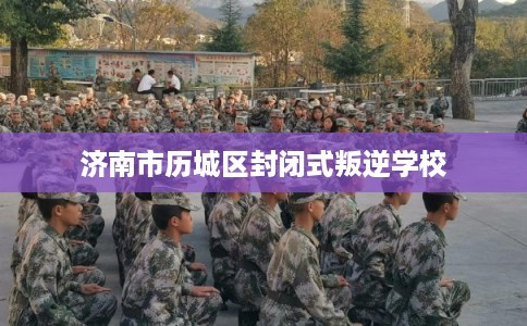 济南市历城区封闭式叛逆学校