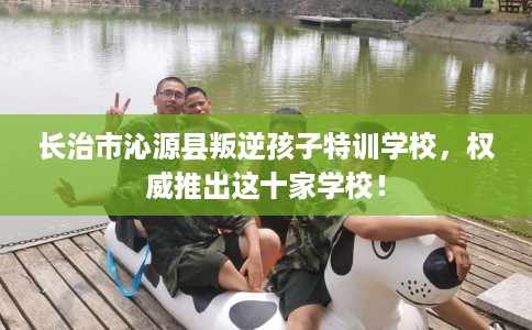 长治市沁源县叛逆孩子特训学校，权威推出这十家学校！