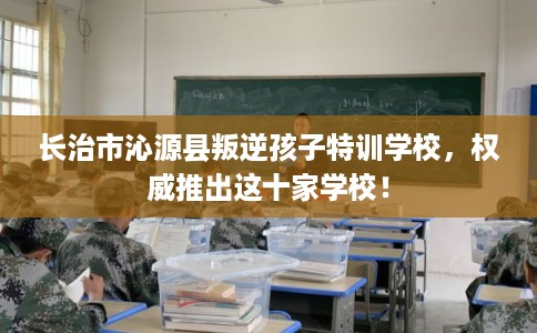 长治市沁源县叛逆孩子特训学校，权威推出这十家学校！
