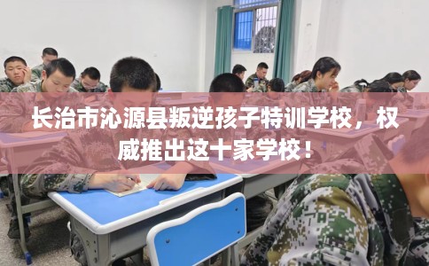 长治市沁源县叛逆孩子特训学校，权威推出这十家学校！