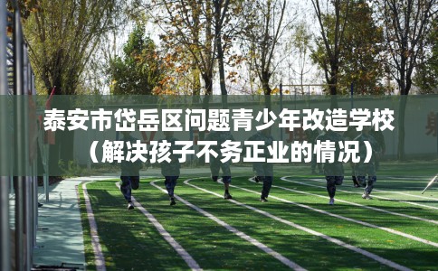 泰安市岱岳区问题青少年改造学校(解决孩子不务正业的情况) 泰安市岱岳区问题青少年改造学校(解决孩子不务正业的情况)