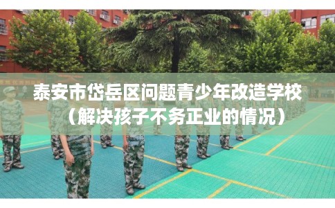 泰安市岱岳区问题青少年改造学校(解决孩子不务正业的情况) 泰安市岱岳区问题青少年改造学校(解决孩子不务正业的情况)