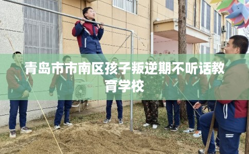青岛市市南区孩子叛逆期不听话教育学校 青岛市市南区孩子叛逆期不听话教育学校