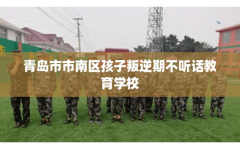 青岛市市南区孩子叛逆期不听话教育学校 青岛市市南区孩子叛逆期不听话教育学校