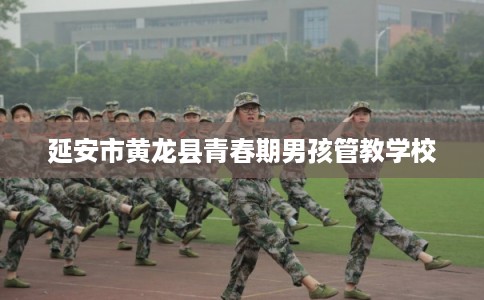 延安市黄龙县青春期男孩管教学校